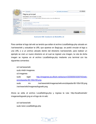 Ilustración 686: Instalación de MediaWiki, 22




Para cambiar el logo del wiki se tendrá que editar el archivo LocalSettings.php ubicado en
/var/www/wiki y actualizar la URL que aparece en $wgLogo, se podrá vincular el logo a
una URL o a un archivo ubicado dentro del directorio /var/www/wiki, para realizar un
ejemplo se creó un nuevo directorio en el cual se ingresó una imagen, la ruta de dicha
imagen se ingresa en el archivo LocalSettings.php mediante una terminal con los
siguientes comandos:


      cd /var/www/wiki
      sudo mkdir imagenes
      cd imagenes
      sudo        wget        http://imagenes.es.sftcdn.net/es/scrn/3335000/3335743/wiki-
      enciclopedia-06-100x100.png
      sudo          mv          /var/www/wiki/imagenes/wiki-enciclopedia-06-100x100.png
      /var/www/wiki/imagenes/logowiki.png


Ahora se edita el archivo LocalSettings.php y ingresa la ruta: http://localhost/wiki/
imagenes/logowiki.png en el logo de mi wiki:


      cd /var/www/wiki
      sudo nano LocalSettings.php




                                               505
 