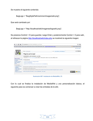 Se muestra el siguiente contenido:


      $wgLogo = "$wgStylePath/common/images/wiki.png";


Que será cambiado por:


      $wgLogo = "http://localhost/wiki/imagenes/logowiki.png";


Se presiona Control + O para guardar, luego Enter y posteriormente Control + X para salir,
al refrescar la página http://localhost/wiki/index.php se mostrará la siguiente imagen:




                            Ilustración 687: Instalación de MediaWiki, 23




Con lo cual se finaliza la instalación de MediaWiki y una personalización básica, el
siguiente paso es comenzar a crear las entradas de la wiki.




                                                506
 
