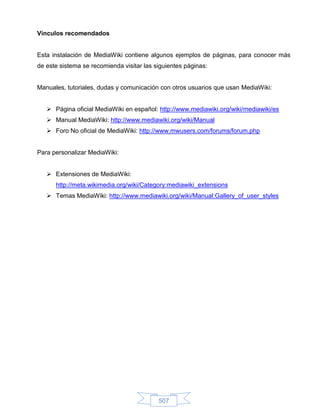 Vínculos recomendados


Esta instalación de MediaWiki contiene algunos ejemplos de páginas, para conocer más
de este sistema se recomienda visitar las siguientes páginas:


Manuales, tutoriales, dudas y comunicación con otros usuarios que usan MediaWiki:


    Página oficial MediaWiki en español: http://www.mediawiki.org/wiki/mediawiki/es
    Manual MediaWiki: http://www.mediawiki.org/wiki/Manual
    Foro No oficial de MediaWiki: http://www.mwusers.com/forums/forum.php


Para personalizar MediaWiki:


    Extensiones de MediaWiki:
      http://meta.wikimedia.org/wiki/Category:mediawiki_extensions
    Temas MediaWiki: http://www.mediawiki.org/wiki/Manual:Gallery_of_user_styles




                                           507
 