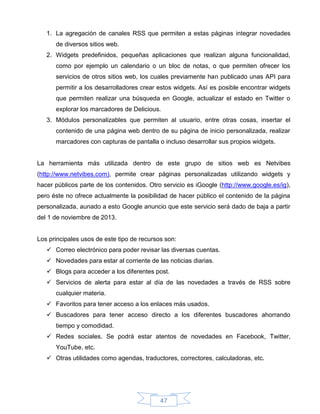 1. La agregación de canales RSS que permiten a estas páginas integrar novedades
      de diversos sitios web.
   2. Widgets predefinidos, pequeñas aplicaciones que realizan alguna funcionalidad,
      como por ejemplo un calendario o un bloc de notas, o que permiten ofrecer los
      servicios de otros sitios web, los cuales previamente han publicado unas API para
      permitir a los desarrolladores crear estos widgets. Así es posible encontrar widgets
      que permiten realizar una búsqueda en Google, actualizar el estado en Twitter o
      explorar los marcadores de Delicious.
   3. Módulos personalizables que permiten al usuario, entre otras cosas, insertar el
      contenido de una página web dentro de su página de inicio personalizada, realizar
      marcadores con capturas de pantalla o incluso desarrollar sus propios widgets.


La herramienta más utilizada dentro de este grupo de sitios web es Netvibes
(http://www.netvibes.com), permite crear páginas personalizadas utilizando widgets y
hacer públicos parte de los contenidos. Otro servicio es iGoogle (http://www.google.es/ig),
pero éste no ofrece actualmente la posibilidad de hacer público el contenido de la página
personalizada, aunado a esto Google anuncio que este servicio será dado de baja a partir
del 1 de noviembre de 2013.


Los principales usos de este tipo de recursos son:
    Correo electrónico para poder revisar las diversas cuentas.
    Novedades para estar al corriente de las noticias diarias.
    Blogs para acceder a los diferentes post.
    Servicios de alerta para estar al día de las novedades a través de RSS sobre
      cualquier materia.
    Favoritos para tener acceso a los enlaces más usados.
    Buscadores para tener acceso directo a los diferentes buscadores ahorrando
      tiempo y comodidad.
    Redes sociales. Se podrá estar atentos de novedades en Facebook, Twitter,
      YouTube, etc.
    Otras utilidades como agendas, traductores, correctores, calculadoras, etc.




                                            47
 