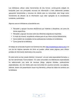 Las bibliotecas utilizan estas herramientas de dos formas: construyendo widgets de
búsqueda para sus principales recursos de información o bien elaborando portales
agrupando herramientas y recursos de interés para su comunidad, esto funge como
herramienta de difusión de la información cuyo valor agregado es la actualización
constante y automática.


Algunos usos en bibliotecas universitarias son:


    Recopilar y agrupar recursos electrónicos por materias o disciplinas, así como de
       temas específicos.
    Recopilar y agrupar recursos sobre las diferentes asignaturas impartidas.
    A modo de intranet, recopilando enlaces para el uso interno de los bibliotecarios.
    Como boletín de novedades de las publicaciones recibidas en la biblioteca.
    Como portal de la biblioteca.


El trabajo de la Escuela Superior de Comercio de Lille (http://mediatheque.skema.edu/) es
uno de los mejores ejemplos de cómo se pueden utilizar estas páginas para ofrecer
portales de información destinados a los usuarios.


En este centro se han creado distintos “universos”, uno por cada especialidad formativa, y
las han denominado “Comunidades”. En cada comunidad una bibliotecaria especializada
ha seleccionado una serie de recursos (blogs, páginas oficiales, publicaciones
especializadas, etc.) de interés para esa comunidad de usuarios concreta. Las páginas,
además, tienen una presentación visual muy llamativa y ofrece los datos de contacto con
la biblioteca.




                                            48
 