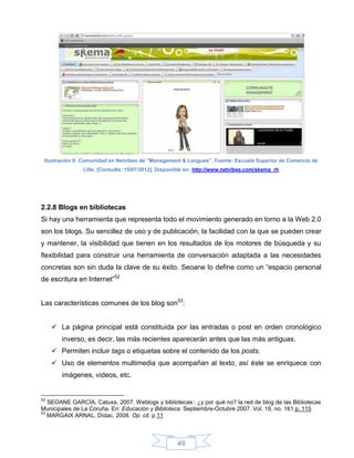 Ilustración 9: Comunidad en Netvibes de “Management & Langues”. Fuente: Escuela Superior de Comercio de
               Lille. [Consulta: 15/07/2012]. Disponible en: http://www.netvibes.com/skema_rh




2.2.8 Blogs en bibliotecas
Si hay una herramienta que representa todo el movimiento generado en torno a la Web 2.0
son los blogs. Su sencillez de uso y de publicación, la facilidad con la que se pueden crear
y mantener, la visibilidad que tienen en los resultados de los motores de búsqueda y su
flexibilidad para construir una herramienta de conversación adaptada a las necesidades
concretas son sin duda la clave de su éxito. Seoane lo define como un “espacio personal
de escritura en Internet”52


Las características comunes de los blog son53:


      La página principal está constituida por las entradas o post en orden cronológico
        inverso, es decir, las más recientes aparecerán antes que las más antiguas.
      Permiten incluir tags o etiquetas sobre el contenido de los posts.
      Uso de elementos multimedia que acompañan al texto, así éste se enriquece con
        imágenes, vídeos, etc.


52
   SEOANE GARCÍA, Catuxa, 2007. Weblogs y bibliotecas : ¿y por qué no? la red de blog de las Bibliotecas
Municipales de La Coruña. En: Educación y Biblioteca. Septiembre-Octubre 2007. Vol. 19, no. 161 p. 115
53
   MARGAIX ARNAL, Dídac, 2008. Op. cit. p.11



                                                    49
 