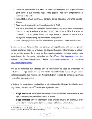  Utilización intensiva del hipertexto. Los blogs utilizan este recurso propio de la web
        para dirigir a sus lectores hacia otras páginas web que complementen la
        información del texto.
      Posibilidad de enviar comentarios por parte de los lectores de una forma sencilla y
        directa.
      Favorecen la sindicación de contenidos mediante RSS.
      Uso de la tecnología de trackbacks o retroenlaces. Los retroenlaces permiten que
        cuando un blog A enlaza a un post de otro blog B, en el blog B aparece un
        comentario con un nuevo enlace que dirige hacia el blog A, de esta forma la
        navegación entre los blogs se convierte en bidireccional.
      Usan un lenguaje habitualmente menos formal que los sitios webs institucionales.


Existen numerosas herramientas para construir un blog. Básicamente hay una primera
decisión que tomar: optar por un servicio de alojamiento gratuito o bien instalar el software
en un servidor propio. En el caso de los servicios gratuitos de blogs existen varias
herramientas, las de mayor utilización son WordPress (http://www.wordpress.com),
Blogger     (http://www.blogger.com),       Blogia     (http://www.blogia.com)       y    Blogsome
(http://www.blogsome.com).


Uno de los softwares más utilizado para la construcción de blogs es WordPress, un
software en código abierto que va mejorando constantemente y para el que existen
numerosos plugins que mejoran sus funcionalidades y cientos de temas que permiten
personalizar su presentación.


Al tratarse de herramientas tan flexibles la utilización de los blogs en las bibliotecas es
muy variada, Meredith Farkas54 destaca los siguientes usos:


      Blogs de noticias. Ofrecen información sobre las actividades de la biblioteca, todo
        tipo de noticias y novedades referentes al centro.
      Blogs temáticos. Ofrecen información sobre un área temática en concreto, o sobre
        un tipo de documentos, etc. Son frecuentes en bibliotecas universitarias.

54
   FARKAS, Meredith G, 2007. Social software in libraries : building collaboration, communication, and
community online. Medford, N.J.: Information Today.


                                                 50
 