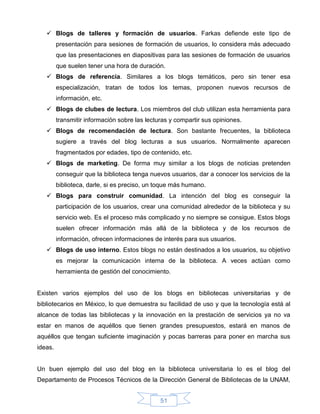  Blogs de talleres y formación de usuarios. Farkas defiende este tipo de
         presentación para sesiones de formación de usuarios, lo considera más adecuado
         que las presentaciones en diapositivas para las sesiones de formación de usuarios
         que suelen tener una hora de duración.
    Blogs de referencia. Similares a los blogs temáticos, pero sin tener esa
         especialización, tratan de todos los temas, proponen nuevos recursos de
         información, etc.
    Blogs de clubes de lectura. Los miembros del club utilizan esta herramienta para
         transmitir información sobre las lecturas y compartir sus opiniones.
    Blogs de recomendación de lectura. Son bastante frecuentes, la biblioteca
         sugiere a través del blog lecturas a sus usuarios. Normalmente aparecen
         fragmentados por edades, tipo de contenido, etc.
    Blogs de marketing. De forma muy similar a los blogs de noticias pretenden
         conseguir que la biblioteca tenga nuevos usuarios, dar a conocer los servicios de la
         biblioteca, darle, si es preciso, un toque más humano.
    Blogs para construir comunidad. La intención del blog es conseguir la
         participación de los usuarios, crear una comunidad alrededor de la biblioteca y su
         servicio web. Es el proceso más complicado y no siempre se consigue. Estos blogs
         suelen ofrecer información más allá de la biblioteca y de los recursos de
         información, ofrecen informaciones de interés para sus usuarios.
    Blogs de uso interno. Estos blogs no están destinados a los usuarios, su objetivo
         es mejorar la comunicación interna de la biblioteca. A veces actúan como
         herramienta de gestión del conocimiento.


Existen varios ejemplos del uso de los blogs en bibliotecas universitarias y de
bibliotecarios en México, lo que demuestra su facilidad de uso y que la tecnología está al
alcance de todas las bibliotecas y la innovación en la prestación de servicios ya no va
estar en manos de aquéllos que tienen grandes presupuestos, estará en manos de
aquéllos que tengan suficiente imaginación y pocas barreras para poner en marcha sus
ideas.


Un buen ejemplo del uso del blog en la biblioteca universitaria lo es el blog del
Departamento de Procesos Técnicos de la Dirección General de Bibliotecas de la UNAM,


                                               51
 