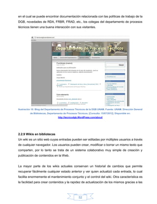 en el cual se puede encontrar documentación relacionada con las políticas de trabajo de la
DGB, novedades de RDA, FRBR, FRAD, etc., los colegas del departamento de procesos
técnicos tienen una buena interacción con sus visitantes.




Ilustración 10: Blog del Departamento de Procesos Técnicos de la DGB UNAM. Fuente: UNAM. Dirección General
          de Bibliotecas, Departamento de Procesos Técnicos. [Consulta: 15/07/2012]. Disponible en:
                                  http://tecnicodgb.WordPress.com/about/




2.2.9 Wikis en bibliotecas
Un wiki es un sitio web cuyas entradas pueden ser editadas por múltiples usuarios a través
de cualquier navegador. Los usuarios pueden crear, modificar o borrar un mismo texto que
comparten, por lo tanto se trata de un sistema colaborativo muy simple de creación y
publicación de contenidos en la Web.


La mayor parte de los wikis actuales conservan un historial de cambios que permite
recuperar fácilmente cualquier estado anterior y ver quien actualizó cada entrada, lo cual
facilita enormemente el mantenimiento conjunto y el control del wiki. Otra característica es
la facilidad para crear contenidos y la rapidez de actualización de los mismos gracias a las



                                                     52
 