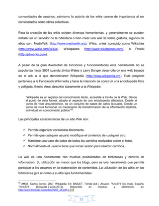 comunidades de usuarios, asimismo la autoría de los wikis carece de importancia al ser
considerados como obras colectivas.


Para la creación de las wikis existen diversas herramientas, y generalmente se pueden
instalar en un servidor de la biblioteca o bien crear una wiki de forma gratuita, algunos de
ellos son: MediaWiki (http://www.mediawiki.org), Wikia, antes conocido como Wikicities
(http://www.wikia.com/Wikia),       Wikispaces        (http://www.wikispaces.com/)       o    Pbwiki
(http://pbworks.com).


A pesar de la gran diversidad de funciones y funcionalidades esta herramienta no se
populariza hasta 2001 cuando Jimbo Wales y Larry Sanger desarrollaron una web basada
en el wiki a la que denominaron Wikipedia (http://www.wikipedia.org). Este proyecto
pertenece a la Fundación Wikimedia y tiene la intención de construir una enciclopedia libre
y políglota. Benito Amat describe claramente a la Wikipedia:


      “Wikipedia es un registro del conocimiento tácito, accesible a través de la Web. Desde
      el punto de vista formal, adopta el aspecto de una enciclopedia alfabética. Desde el
      punto de vista arquitectónico, es un conjunto de bases de datos textuales. Desde un
      punto de vista funcional, un mecanismo de transformación de la información implícita,
      individual, en conocimiento público”55.


Las principales características de un sitio Wiki son:


      Permite organizar contenidos libremente.
      Permite que cualquier usuario modifique el contenido de cualquier otro.
      Mantiene una base de datos de todos los cambios realizados sobre el texto.
      Normalmente el usuario tiene que iniciar sesión para realizar cambios


La wiki es una herramienta con muchas posibilidades en bibliotecas y centros de
información. Su utilización es menor que los blogs, pero es una herramienta que permite
participar a los usuarios en la elaboración de contenidos. La utilización de las wikis en las
bibliotecas gira en torno a cuatro ejes fundamentales:

55
   AMAT, Carlos Benito, 2007. Wikipedia. En: BAIGET, Tomás (ed.), Anuario ThinkEPI [En línea]. España:
ThinkEPI.       [Consulta 9 junio 2012].    Disponible  en     impreso       y     electrónico     en:
http://www.thinkepi.net/notas/2007_25.pdf p.119


                                                 53
 