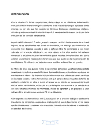 INTRODUCCIÓN


Con la introducción de las computadoras y la tecnología en las bibliotecas, éstas han ido
evolucionando de manera vertiginosa conforme a las nuevas tecnologías aplicadas en las
mismas, es por ello que han surgido los términos: bibliotecas electrónicas, digitales,
virtuales y recientemente el término biblioteca 2.0, siendo estas bibliotecas participes de la
evolución de los servicios bibliotecarios.


A partir del término web 2.0 se ha generado una gran cantidad de documentación sobre el
impacto de las herramientas web 2.0 en las bibliotecas, sin embargo esta información se
encuentra muy dispersa, aunado a esto el software libre ha comenzado a ser mejor
valorado por el medio bibliotecario, en parte debido a los altos costos del software
comercial, la situación actual de la economía global, recortes presupuestales, etc. por lo
anterior se plantea la necesidad de tener una guía que auxilie en la implementación de
una biblioteca 2.0 utilizando, en todos los casos posibles, software libre y/o gratuito.


El interés de crear esta guía se remite a experiencias personales y profesionales prestado
servicios de consultoría y soporte técnico a diversas bibliotecas universitarias, en la que se
manifestaba el interés de diversos bibliotecarios en que sus bibliotecas fueran participes
de las redes sociales, y otras herramientas web 2.0, pero no tenían muy clara la forma de
realizarlo, existiendo en ellos el temor a fracasar en su intento por desconocimiento del
uso de dichas herramientas, motivo por el cual esta guía busca auxiliar a los bibliotecarios
con conocimientos mínimos de informática, interés de aprender, y sin prejuicios a usar
software libre, a implementar servicios 2.0 en su biblioteca.


Con respecto a las herramientas web 2.0 analizadas en el presente trabajo se destacan la
importancia de conocerlas, analizarlas e implementar el uso de las mismas en los casos
que los bibliotecarios consideren más adecuados, basando esta decisión en la elaboración
de estudios de usuarios.




                                               1
 
