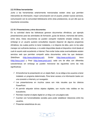 2.2.10 Otras herramientas
Junto a las herramientas anteriormente mencionadas existen otras que permiten
intercambio de información, mayor comunicación con el usuario, prestar nuevos servicios,
comunicación con la comunidad bibliotecaria entre otras prestaciones, es por ello que es
importante conocerlas.



2.2.10.1 Presentaciones y otros documentos
En su actividad diaria las bibliotecas generan documentos ofimáticos, por ejemplo
presentaciones para las actividades de formación, guías de lectura, memorias del centro,
entre otros. Estos documentos se pueden compartir mediante simples enlaces, sin
embargo si un usuario quisiera consultarlos requiere disponer de algunos programas
ofimáticos, los cuales podría no tener instalados, o si dispone de ellos, pero no los sabe
manejar con suficiente destreza, o no están disponibles desde el dispositivo móvil desde el
cual el usuario está accediendo a Internet. Para evitar todas estas eventualidades existen
servicios web que permiten compartir estos documentos, entre los que destacan:
SlideShare        (http://www.slideshare.net),    Scribd   (http://www.scribd.com),   Issuu
(http://issuu.com) y Prezi (http://www.prezi.com), cada uno de ellos con diferentes
características sin embargo se pueden mencionar las siguientes como las más
significativas:


    Al transformar la presentación en un objeto flash, no se obliga a los usuarios a tener
       instalado un programa determinado. Para tener acceso a la información basta con
       una conexión a Internet y un navegador.
    Las presentaciones en muchos casos son más visuales que los clásicos
       PowerPoint.
    Al permitir etiquetar dichos objetos digitales, son mucho más visibles en los
       buscadores.
    Permiten insertar el objeto digital en un blog o en una página web.
    Cuentan con funcionalidades sociales para poder establecer relaciones entre los
       usuarios.
    Presentan estadísticas de uso.




                                                 55
 