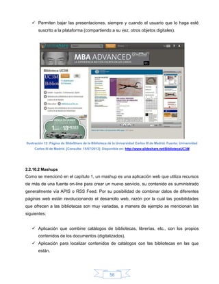  Permiten bajar las presentaciones, siempre y cuando el usuario que lo haga esté
       suscrito a la plataforma (compartiendo a su vez, otros objetos digitales).




Ilustración 12: Página de SlideShare de la Biblioteca de la Universidad Carlos III de Madrid. Fuente: Universidad
     Carlos III de Madrid. [Consulta: 15/07/2012]. Disponible en: http://www.slideshare.net/BibliotecaUC3M




2.2.10.2 Mashups
Como se mencionó en el capítulo 1, un mashup es una aplicación web que utiliza recursos
de más de una fuente on-line para crear un nuevo servicio, su contenido es suministrado
generalmente vía APIS o RSS Feed. Por su posibilidad de combinar datos de diferentes
páginas web están revolucionando el desarrollo web, razón por la cual las posibilidades
que ofrecen a las bibliotecas son muy variadas, a manera de ejemplo se mencionan las
siguientes:


    Aplicación que combine catálogos de bibliotecas, librerías, etc., con los propios
       contenidos de los documentos (digitalizados).
    Aplicación para localizar contenidos de catálogos con las bibliotecas en las que
       están.




                                                      56
 