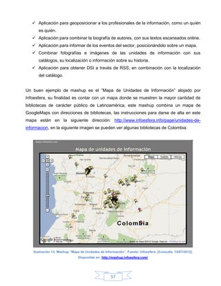  Aplicación para geoposicionar a los profesionales de la información, como un quién
      es quién.
    Aplicación para combinar la biografía de autores, con sus textos escaneados online.
    Aplicación para informar de los eventos del sector, posicionándolo sobre un mapa.
    Combinar fotografías e imágenes de las unidades de información con sus
      catálogos, su localización o información sobre su historia.
    Aplicación para obtener DSI a través de RSS, en combinación con la localización
      del catálogo.


Un buen ejemplo de mashup es el “Mapa de Unidades de Información” alojado por
Infoesfera, su finalidad es contar con un mapa donde se muestren la mayor cantidad de
bibliotecas de carácter público de Latinoamérica, este mashup combina un mapa de
GoogleMaps con direcciones de bibliotecas, las instrucciones para darse de alta en este
mapa están en la siguiente dirección: http://www.infoesfera.info/page/unidades-de-
informacion, en la siguiente imagen se pueden ver algunas bibliotecas de Colombia:




   Ilustración 13: Mashup “Mapa de Unidades de Información”. Fuente: Infoesfera. [Consulta: 15/07/2012].
                               Disponible en: http://mashup.infoesfera.com/




                                                    57
 