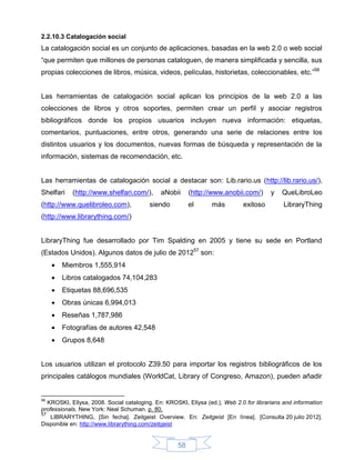 2.2.10.3 Catalogación social
La catalogación social es un conjunto de aplicaciones, basadas en la web 2.0 o web social
“que permiten que millones de personas cataloguen, de manera simplificada y sencilla, sus
propias colecciones de libros, música, videos, películas, historietas, coleccionables, etc.”56


Las herramientas de catalogación social aplican los principios de la web 2.0 a las
colecciones de libros y otros soportes, permiten crear un perfil y asociar registros
bibliográficos donde los propios usuarios incluyen nueva información: etiquetas,
comentarios, puntuaciones, entre otros, generando una serie de relaciones entre los
distintos usuarios y los documentos, nuevas formas de búsqueda y representación de la
información, sistemas de recomendación, etc.


Las herramientas de catalogación social a destacar son: Lib.rario.us (http://lib.rario.us/),
Shelfari    (http://www.shelfari.com/),      aNobii      (http://www.anobii.com/)       y   QueLibroLeo
(http://www.quelibroleo.com),            siendo          el      más         exitoso         LibraryThing
(http://www.librarything.com/)


LibraryThing fue desarrollado por Tim Spalding en 2005 y tiene su sede en Portland
(Estados Unidos). Algunos datos de julio de 201257 son:
        Miembros 1,555,914
        Libros catalogados 74,104,283
        Etiquetas 88,696,535
        Obras únicas 6,994,013
        Reseñas 1,787,986
        Fotografías de autores 42,548
        Grupos 8,648


Los usuarios utilizan el protocolo Z39.50 para importar los registros bibliográficos de los
principales catálogos mundiales (WorldCat, Library of Congreso, Amazon), pueden añadir


56
   KROSKI, Ellysa, 2008. Social cataloging. En: KROSKI, Ellysa (ed.), Web 2.0 for librarians and information
professionals. New York: Neal Schuman. p. 80.
57
    LIBRARYTHING, [Sin fecha]. Zeitgeist Overview. En: Zeitgeist [En línea]. [Consulta 20 julio 2012].
Disponible en: http://www.librarything.com/zeitgeist


                                                    58
 