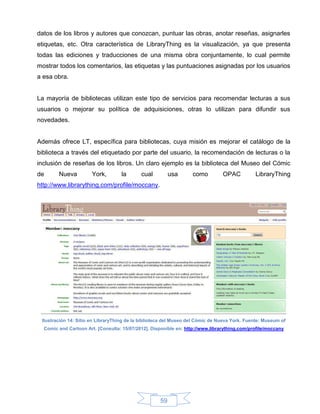 datos de los libros y autores que conozcan, puntuar las obras, anotar reseñas, asignarles
etiquetas, etc. Otra característica de LibraryThing es la visualización, ya que presenta
todas las ediciones y traducciones de una misma obra conjuntamente, lo cual permite
mostrar todos los comentarios, las etiquetas y las puntuaciones asignadas por los usuarios
a esa obra.


La mayoría de bibliotecas utilizan este tipo de servicios para recomendar lecturas a sus
usuarios o mejorar su política de adquisiciones, otras lo utilizan para difundir sus
novedades.


Además ofrece LT, específica para bibliotecas, cuya misión es mejorar el catálogo de la
biblioteca a través del etiquetado por parte del usuario, la recomendación de lecturas o la
inclusión de reseñas de los libros. Un claro ejemplo es la biblioteca del Museo del Cómic
de      Nueva          York,       la       cual          usa      como         OPAC          LibraryThing
http://www.librarything.com/profile/moccany.




 Ilustración 14: Sitio en LibraryThing de la biblioteca del Museo del Cómic de Nueva York. Fuente: Museum of
  Comic and Cartoon Art. [Consulta: 15/07/2012]. Disponible en: http://www.librarything.com/profile/moccany




                                                     59
 