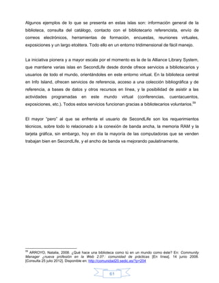 Algunos ejemplos de lo que se presenta en estas islas son: información general de la
biblioteca, consulta del catálogo, contacto con el bibliotecario referencista, envío de
correos electrónicos, herramientas de formación, encuestas, reuniones virtuales,
exposiciones y un largo etcétera. Todo ello en un entorno tridimensional de fácil manejo.


La iniciativa pionera y a mayor escala por el momento es la de la Alliance Library System,
que mantiene varias islas en SecondLife desde donde ofrece servicios a bibliotecarios y
usuarios de todo el mundo, orientándoles en este entorno virtual. En la biblioteca central
en Info Island, ofrecen servicios de referencia, acceso a una colección bibliográfica y de
referencia, a bases de datos y otros recursos en línea, y la posibilidad de asistir a las
actividades   programadas     en   este   mundo     virtual   (conferencias,   cuentacuentos,
exposiciones, etc.). Todos estos servicios funcionan gracias a bibliotecarios voluntarios.59


El mayor “pero” al que se enfrenta el usuario de SecondLife son los requerimientos
técnicos, sobre todo lo relacionado a la conexión de banda ancha, la memoria RAM y la
tarjeta gráfica, sin embargo, hoy en día la mayoría de las computadoras que se venden
trabajan bien en SecondLife, y el ancho de banda va mejorando paulatinamente.




59
  ARROYO, Natalia, 2008. ¿Qué hace una biblioteca como tú en un mundo como éste? En: Community
Manager ¿nueva profesión en la Web 2.0? : comunidad de prácticas [En línea]. 14 junio 2008.
[Consulta 25 julio 2012]. Disponible en: http://comunidad20.sedic.es/?p=204


                                             61
 