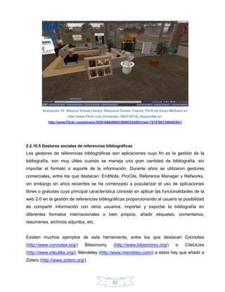 Ilustración 15: Alliance Virtual Library- Resource Center. Fuente: Perfil de Karen McEwen en
                       http://www.Flickr.com [Consulta: 28/07/2012]. Disponible en:
           http://www.Flickr.com/photos/30381668@N02/2866352420/in/set-72157607348442541/




2.2.10.5 Gestores sociales de referencias bibliográficas
Los gestores de referencias bibliográficas son aplicaciones cuyo fin es la gestión de la
bibliografía, son muy útiles cuando se maneja una gran cantidad de bibliografía, sin
importar el formato o soporte de la información. Durante años se utilizaron gestores
comerciales, entre los que destacan: EndNote, ProCite, Reference Manager y Refworks,
sin embargo en años recientes se ha comenzado a popularizar el uso de aplicaciones
libres o gratuitas cuya principal característica consiste en aplicar las funcionalidades de la
web 2.0 en la gestión de referencias bibliográficas proporcionando al usuario la posibilidad
de compartir información con otros usuarios, importar y exportar la bibliografía en
diferentes formatos internacionales o bien propios, añadir etiquetas, comentarios,
resúmenes, archivos adjuntos, etc.


Existen muchos ejemplos de esta herramienta, entre los que destacan Connotea
(http://www.connotea.org/)        Bibsonomy          (http://www.bibsonomy.org/)            o     CiteULike
(http://www.citeulike.org/), Mendeley (http://www.mendeley.com/) a estos hay que añadir a
Zotero (http://www.zotero.org/).




                                                    62
 