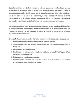 Estas herramientas son de fácil manejo, se integran con redes sociales, hacen uso de
plugins para el explorador web, se puede usar desde la versión en línea o usando la
aplicación descargable, etc. El uso de una de estas herramientas debe estar basado en
una comparación, en la cual se deberá dar mayor peso a las necesidades que se tendrá
como usuario, si lo requerimos instalar, opciones de citación, formatos de importación y
exportación, uso en la comunidad profesional a la que se pertenezca, idioma, etc.


Las bibliotecas utilizan estos gestores de referencias para ofrecer y elaborar bibliografías.
El principal papel de las bibliotecas en estas herramientas es el de conocerlas para ser
capaces de ofrecer recomendaciones a nuestros usuarios y formarlos en aquellos
aspectos que necesiten auxilio.


Entre los factores más importantes al analizar estas herramientas destacan los siguientes:
    Posibilidad de importar-exportar registros en distintos formatos
    Compatibilidad con las distintas herramientas de información ofrecidas por la
      biblioteca.
    Posibilidades de personalización.
    Reutilización de la información introducida mediante canales RSS, Widgets, URL’s
      amigables y semánticas, etc.
    Estructuras de metadatos soportadas.
    Funcionalidades sociales para que los usuarios puedan establecer sus propios
      contactos y canales de alerta y de filtrado.




                                             63
 
