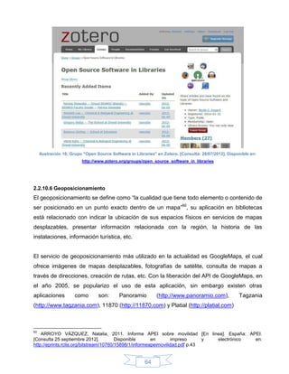Ilustración 16: Grupo "Open Source Software in Libraries" en Zotero. [Consulta: 28/07/2012]. Disponible en:
                          http://www.zotero.org/groups/open_source_software_in_libraries




2.2.10.6 Geoposicionamiento
El geoposicionamiento se define como “la cualidad que tiene todo elemento o contenido de
ser posicionado en un punto exacto dentro de un mapa”60, su aplicación en bibliotecas
está relacionado con indicar la ubicación de sus espacios físicos en servicios de mapas
desplazables, presentar información relacionada con la región, la historia de las
instalaciones, información turística, etc.


El servicio de geoposicionamiento más utilizado en la actualidad es GoogleMaps, el cual
ofrece imágenes de mapas desplazables, fotografías de satélite, consulta de mapas a
través de direcciones, creación de rutas, etc. Con la liberación del API de GoogleMaps, en
el año 2005, se popularizo el uso de esta aplicación, sin embargo existen otras
aplicaciones          como        son:      Panoramio         (http://www.panoramio.com),              Tagzania
(http://www.tagzania.com), 11870 (http://11870.com) y Platial (http://platial.com)



60
    ARROYO VÁZQUEZ, Natalia, 2011. Informe APEI sobre movilidad [En linea]. España: APEI.
[Consulta 25 septiembre 2012].           Disponible      en       impreso      y electrónico en:
http://eprints.rclis.org/bitstream/10760/15898/1/informeapeimovilidad.pdf p.43


                                                         64
 