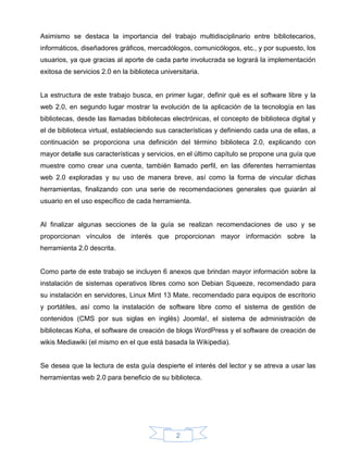 Asimismo se destaca la importancia del trabajo multidisciplinario entre bibliotecarios,
informáticos, diseñadores gráficos, mercadólogos, comunicólogos, etc., y por supuesto, los
usuarios, ya que gracias al aporte de cada parte involucrada se logrará la implementación
exitosa de servicios 2.0 en la biblioteca universitaria.


La estructura de este trabajo busca, en primer lugar, definir qué es el software libre y la
web 2.0, en segundo lugar mostrar la evolución de la aplicación de la tecnología en las
bibliotecas, desde las llamadas bibliotecas electrónicas, el concepto de biblioteca digital y
el de biblioteca virtual, estableciendo sus características y definiendo cada una de ellas, a
continuación se proporciona una definición del término biblioteca 2.0, explicando con
mayor detalle sus características y servicios, en el último capítulo se propone una guía que
muestre como crear una cuenta, también llamado perfil, en las diferentes herramientas
web 2.0 exploradas y su uso de manera breve, así como la forma de vincular dichas
herramientas, finalizando con una serie de recomendaciones generales que guiarán al
usuario en el uso específico de cada herramienta.


Al finalizar algunas secciones de la guía se realizan recomendaciones de uso y se
proporcionan vínculos de interés que proporcionan mayor información sobre la
herramienta 2.0 descrita.


Como parte de este trabajo se incluyen 6 anexos que brindan mayor información sobre la
instalación de sistemas operativos libres como son Debian Squeeze, recomendado para
su instalación en servidores, Linux Mint 13 Mate, recomendado para equipos de escritorio
y portátiles, así como la instalación de software libre como el sistema de gestión de
contenidos (CMS por sus siglas en inglés) Joomla!, el sistema de administración de
bibliotecas Koha, el software de creación de blogs WordPress y el software de creación de
wikis Mediawiki (el mismo en el que está basada la Wikipedia).


Se desea que la lectura de esta guía despierte el interés del lector y se atreva a usar las
herramientas web 2.0 para beneficio de su biblioteca.




                                               2
 