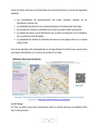 Antes de utilizar este tipo de herramientas es conveniente tener en cuenta los siguientes
aspectos:


    Las posibilidades de personalización del mapa: tamaños, aspecto de los
      indicadores, idiomas, etc.
    La posibilidad de permitir a los usuarios participar en la elaboración del mapa.
    Su sencillez de manejo y la facilidad con la que se pueden añadir ubicaciones.
    La calidad del mapa, que la información que muestra corresponda con la realidad y
      con el suficiente nivel de detalle.
    La posibilidad de insertar el contenido del mapa en otra página web con un simple
      código HTML


Uno de los ejemplos más sobresalientes es el mapa literario de Muskiz que vincula obras
que tratan sobre Muskiz y su entorno con puntos en el mapa.




   Ilustración 17: Mapa literario de Muskiz. Fuente: Biblioteca Municipal de Muskiz. [Consulta: 29/07/2012].
                        Disponible en: http://www.muskiz-liburutegia.org/mapalit.html


2.2.10.7 Chats
El “chat” se define como toda conversación online en tiempo real que se establece entre
dos o más personas.




                                                      65
 