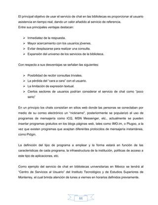 El principal objetivo de usar el servicio de chat en las bibliotecas es proporcionar al usuario
asistencia en tiempo real, dando un valor añadido al servicio de referencia.
Entre sus principales ventajas destacan:


    Inmediatez de la respuesta.
    Mayor acercamiento con los usuarios jóvenes.
    Evitar desplazarse para realizar una consulta.
    Expansión del universo de los servicios de la biblioteca.


Con respecto a sus desventajas se señalan las siguientes:


    Posibilidad de recibir consultas triviales.
    La pérdida del “cara a cara” con el usuario.
    La limitación de expresión textual.
    Ciertos sectores de usuarios podrían considerar el servicio de chat como “poco
       serio”


En un principio los chats consistían en sitios web donde las personas se conectaban por
medio de su correo electrónico un “nickname", posteriormente se popularizó el uso de
programas de mensajería como ICQ, MSN Messenger, etc., actualmente se pueden
insertar programas gratuitos en los blogs páginas web, tales como IMO.im, o Plugoo, a la
vez que existen programas que aceptan diferentes protocolos de mensajería instantánea,
como Pidgin.


La definición del tipo de programa a emplear y la forma estará en función de las
características de cada programa, la infraestructura de la institución, políticas de acceso a
este tipo de aplicaciones, etc.


Como ejemplo del servicio de chat en bibliotecas universitarias en México se tendrá al
“Centro de Servicios al Usuario” del Instituto Tecnológico y de Estudios Superiores de
Monterrey, el cual brinda atención de lunes a viernes en horarios definidos previamente.




                                              66
 