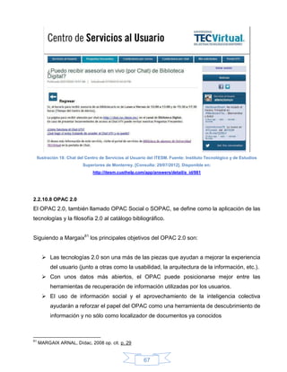 Ilustración 18: Chat del Centro de Servicios al Usuario del ITESM. Fuente: Instituto Tecnológico y de Estudios
                            Superiores de Monterrey. [Consulta: 29/07/2012]. Disponible en:
                                 http://itesm.custhelp.com/app/answers/detail/a_id/981




2.2.10.8 OPAC 2.0
El OPAC 2.0, también llamado OPAC Social o SOPAC, se define como la aplicación de las
tecnologías y la filosofía 2.0 al catálogo bibliográfico.


Siguiendo a Margaix61 los principales objetivos del OPAC 2.0 son:


        Las tecnologías 2.0 son una más de las piezas que ayudan a mejorar la experiencia
           del usuario (junto a otras como la usabilidad, la arquitectura de la información, etc.).
        Con unos datos más abiertos, el OPAC puede posicionarse mejor entre las
           herramientas de recuperación de información utilizadas por los usuarios.
        El uso de información social y el aprovechamiento de la inteligencia colectiva
           ayudarán a reforzar el papel del OPAC como una herramienta de descubrimiento de
           información y no sólo como localizador de documentos ya conocidos



61
     MARGAIX ARNAL, Dídac, 2008 op. cit. p. 29


                                                          67
 