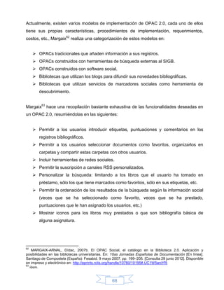 Actualmente, existen varios modelos de implementación de OPAC 2.0, cada uno de ellos
tiene sus propias características, procedimientos de implementación, requerimientos,
costos, etc., Margaix62 realiza una categorización de estos modelos en:


      OPACs tradicionales que añaden información a sus registros.
      OPACs construidos con herramientas de búsqueda externas al SIGB.
      OPACs construidos con software social.
      Bibliotecas que utilizan los blogs para difundir sus novedades bibliográficas.
      Bibliotecas que utilizan servicios de marcadores sociales como herramienta de
        descubrimiento.


Margaix63 hace una recopilación bastante exhaustiva de las funcionalidades deseadas en
un OPAC 2.0, resumiéndolas en las siguientes:


      Permitir a los usuarios introducir etiquetas, puntuaciones y comentarios en los
        registros bibliográficos.
      Permitir a los usuarios seleccionar documentos como favoritos, organizarlos en
        carpetas y compartir estas carpetas con otros usuarios.
      Incluir herramientas de redes sociales.
      Permitir la suscripción a canales RSS personalizados.
      Personalizar la búsqueda: limitando a los libros que el usuario ha tomado en
        préstamo, sólo los que tiene marcados como favoritos, sólo en sus etiquetas, etc.
      Permitir la ordenación de los resultados de la búsqueda según la información social
        (veces que se ha seleccionado como favorito, veces que se ha prestado,
        puntuaciones que le han asignado los usuarios, etc.)
      Mostrar iconos para los libros muy prestados o que son bibliografía básica de
        alguna asignatura.




62
    MARGAIX-ARNAL, Dídac, 2007b. El OPAC Social, el catálogo en la Biblioteca 2.0. Aplicación y
posibilidades en las bibliotecas universitarias. En: 10as Jornadas Españolas de Documentación [En línea].
Santiago de Compostela (España): Fesabid. 9 mayo 2007. pp. 199–205. [Consulta 29 junio 2012]. Disponible
en impreso y electrónico en: http://eprints.rclis.org/handle/10760/10195#.UC1W5aniYf5
63
   ídem.


                                                   68
 