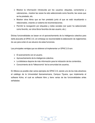  Mostrar la información introducida por los usuarios: etiquetas, comentarios y
      valoraciones., mostrar las veces ha sido seleccionado como favorito, las veces que
      se ha prestado, etc.
    Mostrar otros libros que se han prestado junto al que se está visualizando o
      relacionados, creando un sistema de recomendaciones.
    Permitir la navegación por etiquetas y redes sociales (ver quien ha seleccionado
      como favorito, ver otros libros favoritos de ese usuario, etc.)


Dichas funcionalidades se basan en el aprovechamiento de la inteligencia colectiva para
darle plusvalía al OPAC 2.0, sin embargo es recomendable la elaboración de reglamentos
de uso para evitar el uso abusivo de estas funciones.


Las principales ventajas que se obtienen al implementar un OPAC 2.0 son:


    El acercamiento con el usuario.
    Aprovechamiento de la inteligencia colectiva.
    La biblioteca dispone de más información para la indización de los contenidos.
    Conocimiento de la “folksonomía” de la comunidad de usuarios.


En México es posible citar varios ejemplos de OPAC 2.0, siendo uno de los más atractivos
el catálogo de la Universidad Iberoamericana, Campus Tijuana, que implementa el
software Koha, el cual es software libre y tiene varias de las funcionalidades antes
señaladas:




                                             69
 