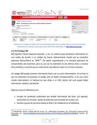 Ilustración 19: Imagen del OPAC de la Universidad Iberoamericana, Campus Tijuana. Fuente: Universidad
         Iberoamericana, Campus Tijuana [Consulta: 29/07/2012]. Disponible en: http://clavius.tij.uia.mx/


2.2.10.9 Códigos QR
QR significa “Quick response barcode”, y es “un sistema para almacenar información en
una matriz de puntos o un código de barras bidimensional creado por la compañía
japonesa Denso-Wave en 1994”64. Se aplicó originalmente a la industria japonesa de
componentes del automóvil, pero su uso se ha extendido en los últimos años a muchos
otros ámbitos y se prevé que su crecimiento sea todavía mayor en un futuro cercano.


Un código QR puede contener información final o ser un mero intermediario. Si es final, lo
que se observará al escanear el código será el objeto correspondiente, si se usa como
simple intermediario, lo habitual es que dirija a un URL dentro del cual puede haber
información variada y cambiante.


Algunos usos en bibliotecas son:


      Acceso ha contenido multimedia que amplié información del título, por ejemplo:
         entrevistas con el autor, partes de películas que se basan en la obra, etc.
      Acceso a guías de recursos desde la Web o en carteleras en la biblioteca.


64
   WIKIPEDIA, 2012b. Código QR [En línea]. S.l.: Wikimedia Foundation, Inc. [Consulta 15 agosto 2012].
Disponible en: http://es.wikipedia.org/w/index.php?title=C%C3%B3digo_QR&oldid=58628699 Version ID:
58628699


                                                       70
 