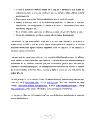  Acceso a contenido dinámico creado en el blog de la biblioteca y que puede dar
       más información a la presente en el ítem, ya sean carteles, folletos, libros, material
       audiovisual, etc.
    Precarga de un mensaje SMS para la biblioteca en el móvil del usuario.
    Acceso a descarga directa de documentos de todo tipo. Por ejemplo, la descarga
       del audio de una visita guiada a la biblioteca, acceso a la versión electrónica de un
       documento en papel, etc.
    En la entrada u otros lugares de la biblioteca, acceso a la versión móvil de la web.
    Cerca del mostrador de préstamo, acceso a la normativa de circulación.


Las ventajas de usar el etiquetado móvil son: el acceso a la información es rápida y el
mundo físico se mezcla con el mundo digital instantáneamente ofreciendo al usuario
encontrar información digital adicional disponible sobre los recursos de la biblioteca a
través de su dispositivo móvil.


La mayoría de los usuarios no utiliza en toda su potencialidad las aplicaciones del teléfono
móvil, siendo necesario educarlos y promocionar constantemente este servicio para que lo
aprovechen en su totalidad, mientras que para la biblioteca generar estas etiquetas es
sencillo en términos tecnológicos, sin embargo la innovación consistirá en idear la elección
de dónde ubicarlas, el formato físico, impreso y digital o inserto en una web, forma del
código QR, etc.


Para la generación y/o lectura de códigos QR existen diversas aplicaciones y páginas web,
como son: Bit.ly (http://www.bit.ly), Goo.gl (http://goo.gl), QR Code Generator de ZXing
Project (http://zxing.appspot.com/generator), Kaywa (http://qrcode.kaywa.com), Trakqr
(http://trakqr.com), entre otros e infinidad de aplicaciones para smartphones.


Un ejemplo es “Ryerson University Library” que permite la descarga del audio de una visita
guiada a la biblioteca:




                                             71
 