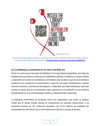 Ilustración 20: Visita guiada a la Ryerson University Library. Fuente: perfil de la Ryerson University Library en
     Flickr, [Consulta: 29/07/2012]. Disponible en: http://www.Flickr.com/photos/ryersonlibrary/5039468125




2.3 La biblioteca universitaria en el marco del Web 2.0
Si bien es cierto que el concepto de biblioteca 2.0 surge desde la blogosfera, con blogs de
bibliotecarios que laboran o laboraron en bibliotecas públicas, en México su mayor impacto
y desarrollo se ha dado en la biblioteca universitaria, esto se debe a que al ser la biblioteca
académica por excelencia en general tiene o goza de una mejor infraestructura, mejores
recursos humanos, económicos tecnológicos y materiales que otras bibliotecas, todo esto
aunado al apoyo que las universidades están aportando en la evolución de los servicios
bibliotecarios con el uso de tecnología moderna y personal mejor capacitado.


La biblioteca universitaria se constituye como una organización que posee un espacio
virtual que le facilita brindar acceso al conocimiento sin grandes restricciones, y se
encuentra inmersa en una institución educativa, con el fin máximo de satisfacer las
necesidades de información de la comunidad de la institución a la que pertenece.




                                                       72
 