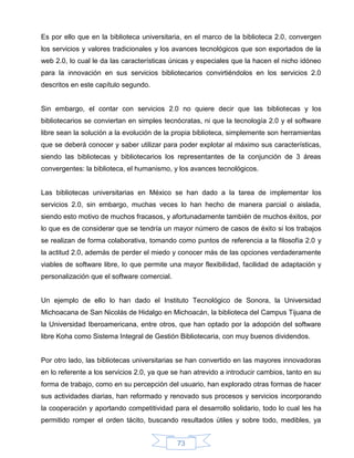 Es por ello que en la biblioteca universitaria, en el marco de la biblioteca 2.0, convergen
los servicios y valores tradicionales y los avances tecnológicos que son exportados de la
web 2.0, lo cual le da las características únicas y especiales que la hacen el nicho idóneo
para la innovación en sus servicios bibliotecarios convirtiéndolos en los servicios 2.0
descritos en este capítulo segundo.


Sin embargo, el contar con servicios 2.0 no quiere decir que las bibliotecas y los
bibliotecarios se conviertan en simples tecnócratas, ni que la tecnología 2.0 y el software
libre sean la solución a la evolución de la propia biblioteca, simplemente son herramientas
que se deberá conocer y saber utilizar para poder explotar al máximo sus características,
siendo las bibliotecas y bibliotecarios los representantes de la conjunción de 3 áreas
convergentes: la biblioteca, el humanismo, y los avances tecnológicos.


Las bibliotecas universitarias en México se han dado a la tarea de implementar los
servicios 2.0, sin embargo, muchas veces lo han hecho de manera parcial o aislada,
siendo esto motivo de muchos fracasos, y afortunadamente también de muchos éxitos, por
lo que es de considerar que se tendría un mayor número de casos de éxito si los trabajos
se realizan de forma colaborativa, tomando como puntos de referencia a la filosofía 2.0 y
la actitud 2.0, además de perder el miedo y conocer más de las opciones verdaderamente
viables de software libre, lo que permite una mayor flexibilidad, facilidad de adaptación y
personalización que el software comercial.


Un ejemplo de ello lo han dado el Instituto Tecnológico de Sonora, la Universidad
Michoacana de San Nicolás de Hidalgo en Michoacán, la biblioteca del Campus Tijuana de
la Universidad Iberoamericana, entre otros, que han optado por la adopción del software
libre Koha como Sistema Integral de Gestión Bibliotecaria, con muy buenos dividendos.


Por otro lado, las bibliotecas universitarias se han convertido en las mayores innovadoras
en lo referente a los servicios 2.0, ya que se han atrevido a introducir cambios, tanto en su
forma de trabajo, como en su percepción del usuario, han explorado otras formas de hacer
sus actividades diarias, han reformado y renovado sus procesos y servicios incorporando
la cooperación y aportando competitividad para el desarrollo solidario, todo lo cual les ha
permitido romper el orden tácito, buscando resultados útiles y sobre todo, medibles, ya


                                             73
 