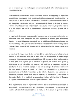 que es necesario que sea medible para ser demostrado, tanto a las autoridades como a
los mismos colegas.


En este capítulo se ha descrito la evolución de los avances tecnológicos y su impacto en
las bibliotecas, comenzando por la biblioteca electrónica, su paso a la biblioteca digital y la
era evolutiva en la cual se ubica actualmente la biblioteca 2.0, con estos antecedentes se
han visualizado como estos avances han modificado la forma en la cual se prestan
servicios a nuestros usuarios, así como cada era evolutiva conserva y mejora los avances
de la era anterior, por lo cual el nuevo modelo confirma ser de mayor alcance que el
anterior.


La importancia de conocer los servicios 2.0 radica en que se tienen que implementar con
creatividad para poder apropiarse de ellos, explotarlos al máximo para mantenerlos
vigentes y en gusto del usuario, recordando que en la biblioteca 2.0 el usuario juega un rol
muy importante y activo, ya que con el análisis de sus comentario, valoraciones y uso de
los servicios 2.0 el bibliotecario tendrá una gran retroalimentación del trabajo interno de la
biblioteca.


Al mencionar la mayor parte de los servicios 2.0 el propósito fundamental es darlos a
conocer, lo cual no quiere decir que se deba hacer uso de todos ellos al mismo tiempo
para que la biblioteca sea una verdadera biblioteca 2.0, sino que se debe analizar cuál es
el mejor para cada objetivo que la biblioteca se plantee, de acuerdo a los gustos y
preferencias de su comunidad de usuarios, así como de la capacidad humana y
tecnológica de cada biblioteca, ejemplo de ello son los trabajos de análisis y planeación
que han llevado a cabo la UNAM, el Colegio de Postgraduados, la Universidad
Iberoamericana, el Instituto Tecnológico y de Estudios Superiores de Monterrey, la
Universidad Anáhuac, entre otras más en México y la Universidad Complutense, la
Universidad Carlos III de Madrid, la Universidad de Sevilla y la Universidad de Zaragoza
en España, además de muchas otras en España y América Latina.


Parte importante del éxito de implementar servicios 2.0 es la constante actualización, el
seguimiento y retroalimentación a los comentarios, valoraciones y opiniones de los
usuarios y la constante actualización de la oferta, es decir, seguir el ejemplo del beta


                                              74
 