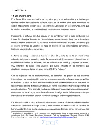 1. LA WEB 2.0

1.1 El software libre
El software libre tuvo sus inicios en pequeños grupos de entusiastas y activistas que
querían cambiar la industria del software. Después de muchos años esta comunidad ha
crecido rápidamente e incorporado, no solamente voluntarios en todo el mundo, sino que
ha atraído la atención y la colaboración de centenares de empresas claves.


Inicialmente, el software libre fue popular en los servidores y con el paso del tiempo y el
trabajo de miles de voluntarios las piezas faltantes se completaron. Linux que antes estaba
limitado a ser un sistema que no era visible a los usuarios finales, ahora es un sistema que
es usado por miles de usuarios en todo el mundo en sus computadoras personales,
teléfonos u organizadores personales.


La forma de trabajo colaborativo durante los años 60 y parte de los 70 era distribuir las
aplicaciones junto con su código fuente. De esta manera todo el mundo podía participar en
el proceso de mejora del software, con “el intercambio de trucos y compartir un espíritu
muy extendido de ayuda entre usuarios que queda reflejado en los mensajes que
circulaban en aquella época en redes como UUNET o Fidonet.”1


Con la explosión de la microinformática, el descenso de precio de los sistemas
informáticos y su popularización entre las empresas, aparecieron las primeras compañías
de software. Muchas de éstas empezaron contratando hackers que estaban alrededor de
los centros de cálculo de las universidades, de forma que éstas se fueron despoblando de
aquellos pioneros. Pero, además, muchas de estas empresas creyeron que si denegaban
el acceso a los usuarios y a otros desarrolladores al código fuente de las aplicaciones que
mejoraban o desarrollaban podrían realmente conseguir una ventaja competitiva.


Por lo anterior poco a poco se fue extendiendo un modelo de código cerrado en el cual el
software se vendía sin el código fuente y, cada vez más, las libertades de los usuarios se
fueron acortando. Esta fue la época en que aparecieron técnicas como, por ejemplo, las
1
  HERNÁNDEZ, Jordi Mas i., 2005. Software libre : técnicamente viable, económicamente sostenible y
socialmente justo [En línea]. Barcelona: Infonomia, Red de innovadores. [Consulta 25 mayo 2012].
Disponible en impreso y electrónico en: http://www.infonomia.com/img/pdf/llibrejmas.pdf p.18


                                                3
 
