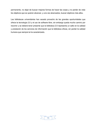 permanente, no dejar de buscar mejores formas de hacer las cosas y no perder de vista
los objetivos que se quieren alcanzar, y una vez alcanzados, buscar objetivos más altos.


Las bibliotecas universitarias han sacado provecho de las grandes oportunidades que
ofrece la tecnología 2.0 y el uso de software libre, sin embargo queda mucho camino por
recorrer y se deberá tener presente que la biblioteca 2.0 representa un salto en la calidad
y prestación de los servicios de información que la biblioteca ofrece, sin perder la calidad
humana que siempre la ha caracterizado.




                                            75
 