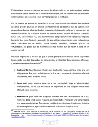 Es importante hacer mención que los pasos llevados a cabo en las redes sociales usadas
directamente desde internet, en la mayoría de los casos, son los mismos que se realizarán
si la instalación se encuentra en un servidor propio de la institución.


En los anexos se encontrará información sobre como instalar un servidor con sistema
operativo Debian Squeeze en el cual se instalarán las aplicaciones que se usarán en el
desarrollo de la guía, algunas de ellas disponibles únicamente en la red o cuentan con su
versión instalable, de la misma manera se mostrará como instalar el sistema operativo
Linux Mint, en su versión 13, para las terminales del personal de la biblioteca y algunas
herramientas, como Audacity, que serán de gran utilidad, sin embargo estas instalaciones
serán realizadas en un equipo virtual usando VirtualBox, software gratuito de
virtualización, los pasos que se mostrarán son los mismos que se llevan a cabo en un
equipo normal.


Un punto importante a resaltar es que al probar primero en un equipo virtual se pueden
llevar a cabo todo tipo de pruebas sin comprometer la integridad de un equipo de cómputo,
y se tienen las siguientes ventajas65:


      Aislamiento: las máquinas virtuales son totalmente independientes, entre sí y con
        el hypervisor. Por tanto un fallo en una aplicación o en una máquina virtual afectará
        únicamente a esa máquina virtual.


      Seguridad: cada máquina tiene un acceso privilegiado (root o administrador)
        independiente, por lo cual un ataque de seguridad en una máquina virtual sólo
        afectará a esa máquina.


      Flexibilidad: para crear las máquinas virtuales con las características de CPU,
        memoria, disco y red que se requiera, sin necesidad de “comprar” una computadora
        con esas características. También es posible tener máquinas virtuales con distintos
        sistemas operativos, ejecutándose dentro de una misma máquina física.

65
    MARTÍN, Isabel, 2008. Ventajas y desventajas de la virtualización. En: Ventajas y desventajas de la
virtualización - Tech Labs - Virtualización - techWEEK.es [En línea]. 23 mayo 2008. [Consulta 21 julio 2012].
Disponible       en:   http://www.techweek.es/virtualizacion/tech-labs/1003109005901/ventajas-desventajas-
virtualizacion.1.html


                                                     77
 