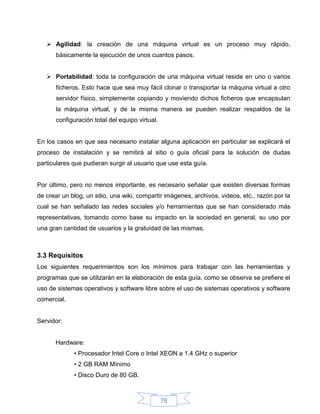  Agilidad: la creación de una máquina virtual es un proceso muy rápido,
      básicamente la ejecución de unos cuantos pasos.


    Portabilidad: toda la configuración de una máquina virtual reside en uno o varios
      ficheros. Esto hace que sea muy fácil clonar o transportar la máquina virtual a otro
      servidor físico, simplemente copiando y moviendo dichos ficheros que encapsulan
      la máquina virtual, y de la misma manera se pueden realizar respaldos de la
      configuración total del equipo virtual.


En los casos en que sea necesario instalar alguna aplicación en particular se explicará el
proceso de instalación y se remitirá al sitio o guía oficial para la solución de dudas
particulares que pudieran surgir al usuario que use esta guía.


Por último, pero no menos importante, es necesario señalar que existen diversas formas
de crear un blog, un sitio, una wiki, compartir imágenes, archivos, videos, etc., razón por la
cual se han señalado las redes sociales y/o herramientas que se han considerado más
representativas, tomando como base su impacto en la sociedad en general, su uso por
una gran cantidad de usuarios y la gratuidad de las mismas.



3.3 Requisitos
Los siguientes requerimientos son los mínimos para trabajar con las herramientas y
programas que se utilizarán en la elaboración de esta guía, como se observa se prefiere el
uso de sistemas operativos y software libre sobre el uso de sistemas operativos y software
comercial.


Servidor:


      Hardware:
             • Procesador Intel Core o Intel XEON a 1.4 GHz o superior
             • 2 GB RAM Mínimo
             • Disco Duro de 80 GB.



                                                78
 