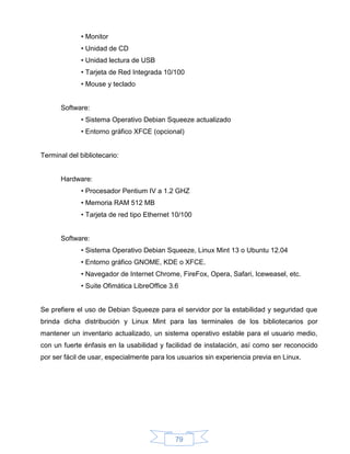 • Monitor
             • Unidad de CD
             • Unidad lectura de USB
             • Tarjeta de Red Integrada 10/100
             • Mouse y teclado


      Software:
             • Sistema Operativo Debian Squeeze actualizado
             • Entorno gráfico XFCE (opcional)


Terminal del bibliotecario:


      Hardware:
             • Procesador Pentium IV a 1.2 GHZ
             • Memoria RAM 512 MB
             • Tarjeta de red tipo Ethernet 10/100


      Software:
             • Sistema Operativo Debian Squeeze, Linux Mint 13 o Ubuntu 12.04
             • Entorno gráfico GNOME, KDE o XFCE.
             • Navegador de Internet Chrome, FireFox, Opera, Safari, Iceweasel, etc.
             • Suite Ofimática LibreOffice 3.6


Se prefiere el uso de Debian Squeeze para el servidor por la estabilidad y seguridad que
brinda dicha distribución y Linux Mint para las terminales de los bibliotecarios por
mantener un inventario actualizado, un sistema operativo estable para el usuario medio,
con un fuerte énfasis en la usabilidad y facilidad de instalación, así como ser reconocido
por ser fácil de usar, especialmente para los usuarios sin experiencia previa en Linux.




                                             79
 
