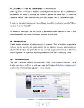 3.4 Creando servicios 2.0 en la biblioteca universitaria
En las siguientes secciones se mostrará cómo implementar servicios 2.0 en una biblioteca
universitaria, así como la creación de cuentas o perfiles en sitios web 2.0 como son
Facebook, Twitter, Flickr, SlideShare etc. y se dan consejos para su correcta utilización.


El orden de las secciones sigue, en la medida de lo posible, el orden del capítulo “2.2 Los
servicios de la biblioteca 2.0”.


Es necesario mencionar que los pasos y recomendaciones tratarán de ser lo más
concretas posibles, sin perder de vista los objetivos de esta guía.



3.4.1 Redes sociales
En esta sección se iniciará la implementación de servicios 2.0 en la biblioteca universitaria,
iniciando con los servicios de redes sociales por ser aquellos servicios que representan
actualmente el mayor acercamiento con los usuarios, cuya generación se le denomina
“nativos digitales”, se explicarán las dos opciones más comunes, Facebook y Twitter.



3.4.1.1 Página en Facebook
Para crear una página en Facebook se requiere contar con una cuenta de correo y darse
de alta, creando un perfil, en la página principal de Facebook (http://www.facebook.com/)
se encuentra el formulario de registro de nuevo usuario:




                           Ilustración 21: Formulario de registro en Facebook



                                                  80
 