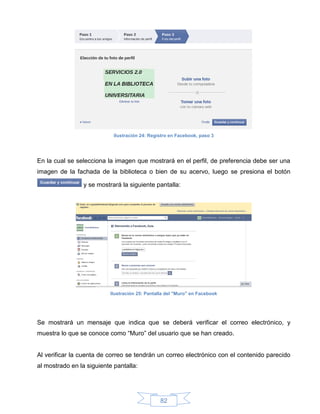 Ilustración 24: Registro en Facebook, paso 3




En la cual se selecciona la imagen que mostrará en el perfil, de preferencia debe ser una
imagen de la fachada de la biblioteca o bien de su acervo, luego se presiona el botón

                 y se mostrará la siguiente pantalla:




                          Ilustración 25: Pantalla del "Muro" en Facebook




Se mostrará un mensaje que indica que se deberá verificar el correo electrónico, y
muestra lo que se conoce como “Muro” del usuario que se han creado.


Al verificar la cuenta de correo se tendrán un correo electrónico con el contenido parecido
al mostrado en la siguiente pantalla:




                                                82
 