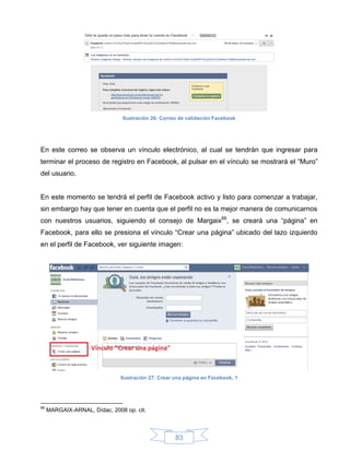 Ilustración 26: Correo de validación Facebook




En este correo se observa un vínculo electrónico, al cual se tendrán que ingresar para
terminar el proceso de registro en Facebook, al pulsar en el vínculo se mostrará el “Muro”
del usuario.


En este momento se tendrá el perfil de Facebook activo y listo para comenzar a trabajar,
sin embargo hay que tener en cuenta que el perfil no es la mejor manera de comunicarnos
con nuestros usuarios, siguiendo el consejo de Margaix66, se creará una “página” en
Facebook, para ello se presiona el vínculo “Crear una página” ubicado del lazo izquierdo
en el perfil de Facebook, ver siguiente imagen:




                               Ilustración 27: Crear una página en Facebook, 1




66
     MARGAIX-ARNAL, Dídac, 2008 op. cit.



                                                    83
 
