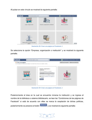 Al pulsar en este vínculo se mostrará la siguiente pantalla:




                           Ilustración 28: Crear una página en Facebook, 2


Se selecciona la opción “Empresa, organización o institución” y se mostrará la siguiente
pantalla:




                           Ilustración 29: Crear una página en Facebook, 3




Posteriormente el área en la cual se encuentra inmersa la institución y se ingresa el
nombre de la biblioteca o sistema bibliotecario, se leen las “Condiciones de las páginas de
Facebook” si está de acuerdo con ellas se marca la aceptación de dichas políticas,

posteriormente se presiona el botón                y se mostrará la siguiente pantalla:




                                                 84
 