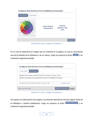 Ilustración 30: Crear una página en Facebook, 4




En la cual se selecciona la imagen que se mostrará en la página, la cual se recomienda
sea de la fachada de la biblioteca o de su interior, luego se presiona el botón          y se
mostrará la siguiente pantalla:




                           Ilustración 31: Crear una página en Facebook, 5




Se ingresa una descripción de la página y la dirección electrónica del sitio página oficial de

la biblioteca o sistema bibliotecario, luego se presiona el botón                        y se
mostrará la siguiente pantalla:



                                                 85
 
