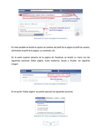 Ilustración 32: Crear una página en Facebook, 6




En esta pantalla se tendrá la opción de cambiar del perfil de la página al perfil de usuario,
administrar el perfil de la página, su contenido, etc.


En la parte superior derecha de la página de Facebook se tendrá un menú con las
siguientes opciones: Editar página, Crear audiencia, Ayuda y Ocultar, ver siguiente
imagen:




                           Ilustración 33: Crear una página en Facebook, 7




En la opción “Editar página” se podrán ejecutar las siguientes acciones:




                           Ilustración 34: Crear una página en Facebook, 8




                                                 86
 