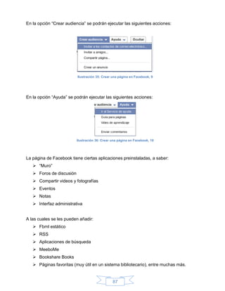 En la opción “Crear audiencia” se podrán ejecutar las siguientes acciones:




                          Ilustración 35: Crear una página en Facebook, 9




En la opción “Ayuda” se podrán ejecutar las siguientes acciones:




                          Ilustración 36: Crear una página en Facebook, 10




La página de Facebook tiene ciertas aplicaciones preinstaladas, a saber:
    “Muro”
    Foros de discusión
    Compartir videos y fotografías
    Eventos
    Notas
    Interfaz administrativa


A las cuales se les pueden añadir:
    Fbml estático
    RSS
    Aplicaciones de búsqueda
    MeeboMe
    Bookshare Books
    Páginas favoritas (muy útil en un sistema bibliotecario), entre muchas más.


                                                87
 
