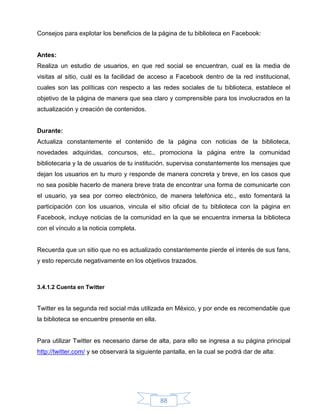 Consejos para explotar los beneficios de la página de tu biblioteca en Facebook:


Antes:
Realiza un estudio de usuarios, en que red social se encuentran, cual es la media de
visitas al sitio, cuál es la facilidad de acceso a Facebook dentro de la red institucional,
cuales son las políticas con respecto a las redes sociales de tu biblioteca, establece el
objetivo de la página de manera que sea claro y comprensible para los involucrados en la
actualización y creación de contenidos.


Durante:
Actualiza constantemente el contenido de la página con noticias de la biblioteca,
novedades adquiridas, concursos, etc., promociona la página entre la comunidad
bibliotecaria y la de usuarios de tu institución, supervisa constantemente los mensajes que
dejan los usuarios en tu muro y responde de manera concreta y breve, en los casos que
no sea posible hacerlo de manera breve trata de encontrar una forma de comunicarte con
el usuario, ya sea por correo electrónico, de manera telefónica etc., esto fomentará la
participación con los usuarios, vincula el sitio oficial de tu biblioteca con la página en
Facebook, incluye noticias de la comunidad en la que se encuentra inmersa la biblioteca
con el vínculo a la noticia completa.


Recuerda que un sitio que no es actualizado constantemente pierde el interés de sus fans,
y esto repercute negativamente en los objetivos trazados.



3.4.1.2 Cuenta en Twitter


Twitter es la segunda red social más utilizada en México, y por ende es recomendable que
la biblioteca se encuentre presente en ella.


Para utilizar Twitter es necesario darse de alta, para ello se ingresa a su página principal
http://twitter.com/ y se observará la siguiente pantalla, en la cual se podrá dar de alta:




                                               88
 