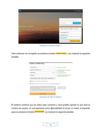 Ilustración 37: Alta en Twitter, 1




Para continuar con el registro se presiona el botón                  y se mostrará la siguiente
pantalla:




                                Ilustración 38: Alta en Twitter, 2




El sistema confirma que los datos sean correctos y será posible ingresar lo que será el
nombre de usuario, el cual aparecerá como @Guiabiblio2 al enviar un tweet, el siguiente
paso es presionar el botón             , se mostrará la siguiente pantalla:




                                               89
 