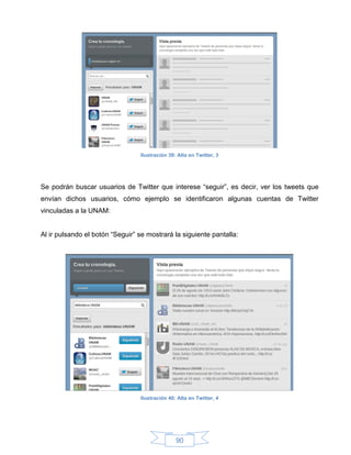 Ilustración 39: Alta en Twitter, 3




Se podrán buscar usuarios de Twitter que interese “seguir”, es decir, ver los tweets que
envían dichos usuarios, cómo ejemplo se identificaron algunas cuentas de Twitter
vinculadas a la UNAM:


Al ir pulsando el botón “Seguir” se mostrará la siguiente pantalla:




                                 Ilustración 40: Alta en Twitter, 4




                                                90
 