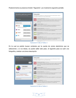 Posteriormente se presiona el botón “Siguiente” y se mostrará la siguiente pantalla:




                                 Ilustración 41: Alta en Twitter, 5


En la cual se podrán buscar contactos por la cuenta de correo electrónico que se
seleccionen, o si se desea, se puede saltar este paso, el siguiente paso es subir una
fotografía y realizar una breve descripción:




                                 Ilustración 42: Alta en Twitter, 6




                                                91
 