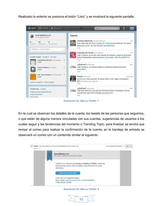 Realizado lo anterior se presiona el botón “Listo” y se mostrará la siguiente pantalla:




                                 Ilustración 43: Alta en Twitter, 7




En la cual se observan los detalles de la cuenta, los tweets de las personas que seguimos,
o que están de alguna manera vinculadas con sus cuentas, sugerencias de usuarios a los
cuales seguir y las tendencias del momento o Trending Topic, para finalizar se tendrá que
revisar el correo para realizar la confirmación de la cuenta, en la bandeja de entrada se
observará un correo con un contenido similar al siguiente:




                                 Ilustración 44: Alta en Twitter, 8



                                                92
 