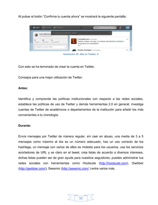 Al pulsar el botón “Confirma tu cuenta ahora” se mostrará la siguiente pantalla:




                                 Ilustración 45: Alta en Twitter, 9




Con esto se ha terminado de crear la cuenta en Twitter.


Consejos para una mejor utilización de Twitter:


Antes:


Identifica y comprende las políticas institucionales con respecto a las redes sociales,
establece las políticas de uso de Twitter y demás herramientas 2.0 en general, investiga
cuentas de Twitter de académicos o departamentos de la institución para añadir los más
convenientes a tu cronología.


Durante:


Envía mensajes por Twitter de manera regular, sin caer en abuso, una media de 3 a 5
mensajes como máximo al día es un número adecuado, has un uso correcto de los
hashtags, un mensaje con varios de ellos es molesto para los usuarios, usa los servicios
acortadores de URL y se claro en el tweet, crea listas de acuerdo a diversos intereses,
dichas listas pueden ser de gran ayuda para nuestros seguidores, puedes administrar tus
redes sociales con herramientas como Hootsuite (http://hootsuite.com), Gwibber
(http://gwibber.com/), Seesmic (http://seesmic.com/ ) entre varios más.




                                                93
 
