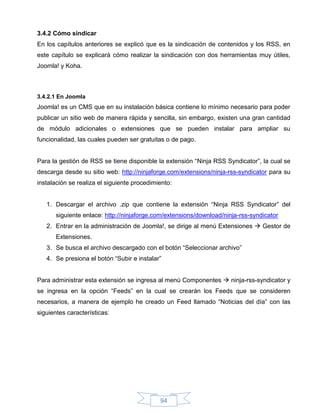 3.4.2 Cómo sindicar
En los capítulos anteriores se explicó que es la sindicación de contenidos y los RSS, en
este capítulo se explicará cómo realizar la sindicación con dos herramientas muy útiles,
Joomla! y Koha.



3.4.2.1 En Joomla
Joomla! es un CMS que en su instalación básica contiene lo mínimo necesario para poder
publicar un sitio web de manera rápida y sencilla, sin embargo, existen una gran cantidad
de módulo adicionales o extensiones que se pueden instalar para ampliar su
funcionalidad, las cuales pueden ser gratuitas o de pago.


Para la gestión de RSS se tiene disponible la extensión “Ninja RSS Syndicator”, la cual se
descarga desde su sitio web: http://ninjaforge.com/extensions/ninja-rss-syndicator para su
instalación se realiza el siguiente procedimiento:


   1. Descargar el archivo .zip que contiene la extensión “Ninja RSS Syndicator” del
       siguiente enlace: http://ninjaforge.com/extensions/download/ninja-rss-syndicator
   2. Entrar en la administración de Joomla!, se dirige al menú Extensiones  Gestor de
       Extensiones.
   3. Se busca el archivo descargado con el botón “Seleccionar archivo”
   4. Se presiona el botón “Subir e instalar”


Para administrar esta extensión se ingresa al menú Componentes  ninja-rss-syndicator y
se ingresa en la opción “Feeds” en la cual se crearán los Feeds que se consideren
necesarios, a manera de ejemplo he creado un Feed llamado “Noticias del día” con las
siguientes características:




                                             94
 